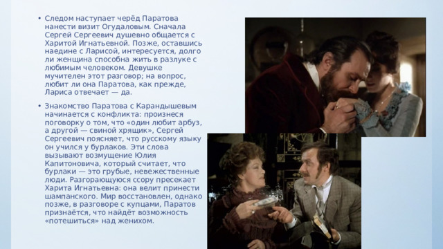 Следом наступает черёд Паратова нанести визит Огудаловым. Сначала Сергей Сергеевич душевно общается с Харитой Игнатьевной. Позже, оставшись наедине с Ларисой, интересуется, долго ли женщина способна жить в разлуке с любимым человеком. Девушке мучителен этот разговор; на вопрос, любит ли она Паратова, как прежде, Лариса отвечает — да. Знакомство Паратова с Карандышевым начинается с конфликта: произнеся поговорку о том, что «один любит арбуз, а другой — свиной хрящик», Сергей Сергеевич поясняет, что русскому языку он учился у бурлаков. Эти слова вызывают возмущение Юлия Капитоновича, который считает, что бурлаки — это грубые, невежественные люди. Разгорающуюся ссору пресекает Харита Игнатьевна: она велит принести шампанского. Мир восстановлен, однако позже, в разговоре с купцами, Паратов признаётся, что найдёт возможность «потешиться» над женихом. 
