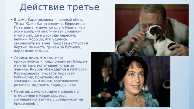 Действие третье   В доме Карандышева — званый обед. Тётка Юлия Капитоновича, Ефросинья Потаповна, жалуется слуге Ивану, что это мероприятие отнимает слишком много сил, да и расходы чересчур велики. Хорошо, что удалось сэкономить на вине: продавец отпустил партию по шесть гривен за бутылку, переклеив ярлыки. Лариса, видя, что гости не прикоснулись к предложенным блюдам и напиткам, испытывает стыд за жениха. Кнуров убеждается в глупости Карандышева. Паратов поручает Робинзону, приученному к «заграничным винам ярославского розлива» подпоить Карандышева. Паратов, демонстрируя приязнь по отношению к Карандышеву, соглашается выпить с соперником на брудершафт. 