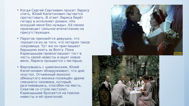 Когда Сергей Сергеевич просит Ларису спеть, Юлий Капитонович пытается протестовать. В ответ Лариса берёт гитару и исполняет романс «Не искушай меня без нужды». Её пение производит сильное впечатление на присутствующих. Паратов признаётся девушке, что терзается из-за того, что потерял такое сокровище. Тут же он приглашает барышню ехать за Волгу. Пока Карандышев провозглашает тост в честь своей невесты и ищет новое вино, Лариса прощается с матерью. Вернувшись с шампанским, Юлий Капитонович обнаруживает, что дом опустел. Отчаянный монолог обманутого жениха посвящён драме смешного человека, который, разгневавшись, способен на месть. Схватив со стола пистолет, Карандышев бросается на поиски невесты и её приятелей. 