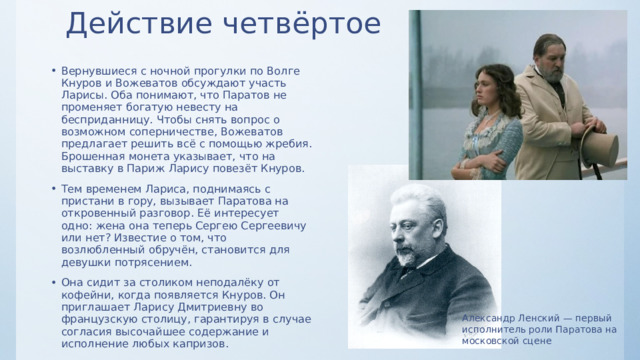 Действие четвёртое   Вернувшиеся с ночной прогулки по Волге Кнуров и Вожеватов обсуждают участь Ларисы. Оба понимают, что Паратов не променяет богатую невесту на бесприданницу. Чтобы снять вопрос о возможном соперничестве, Вожеватов предлагает решить всё с помощью жребия. Брошенная монета указывает, что на выставку в Париж Ларису повезёт Кнуров. Тем временем Лариса, поднимаясь с пристани в гору, вызывает Паратова на откровенный разговор. Её интересует одно: жена она теперь Сергею Сергеевичу или нет? Известие о том, что возлюбленный обручён, становится для девушки потрясением. Она сидит за столиком неподалёку от кофейни, когда появляется Кнуров. Он приглашает Ларису Дмитриевну во французскую столицу, гарантируя в случае согласия высочайшее содержание и исполнение любых капризов. Александр Ленский — первый исполнитель роли Паратова на московской сцене 