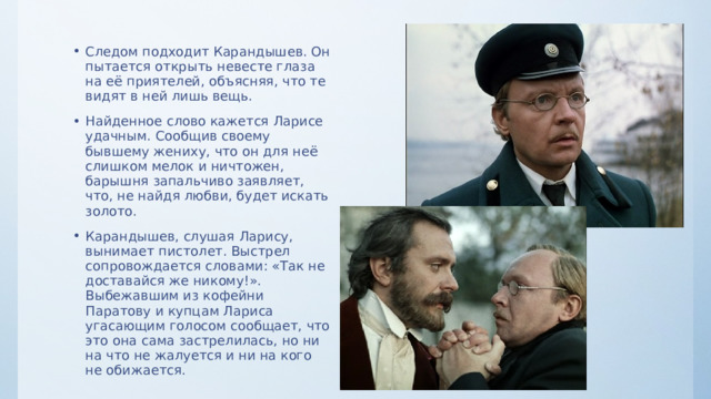Следом подходит Карандышев. Он пытается открыть невесте глаза на её приятелей, объясняя, что те видят в ней лишь вещь. Найденное слово кажется Ларисе удачным. Сообщив своему бывшему жениху, что он для неё слишком мелок и ничтожен, барышня запальчиво заявляет, что, не найдя любви, будет искать золото. Карандышев, слушая Ларису, вынимает пистолет. Выстрел сопровождается словами: «Так не доставайся же никому!». Выбежавшим из кофейни Паратову и купцам Лариса угасающим голосом сообщает, что это она сама застрелилась, но ни на что не жалуется и ни на кого не обижается. 