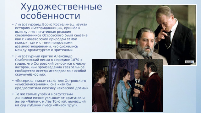 Художественные  особенности Литературовед Борис Костелянец, изучая историю «Бесприданницы», пришёл к выводу, что негативная реакция современников Островского была связана как с «новаторской природой самой пьесы», так и с теми непростыми взаимоотношениями, что сложились между драматургом и зрителями. Литературный критик Александр Скабичевский писал в середине 1870-х годов, что Островский относится к числу авторов, чьи произведения театральное сообщество всегда исследовало с особой скрупулёзностью. «Бесприданница» стала для Островского «пьесой-исканием»; она «как бы предвосхитила поэтику чеховской драмы». Те же самые упрёки в отсутствии динамики позже услышат от критиков и автор «Чайки», и Лев Толстой, вынесший на суд публики пьесу «Живой труп». 