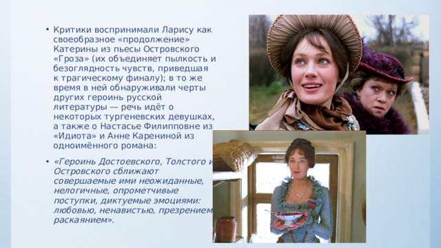 Критики воспринимали Ларису как своеобразное «продолжение» Катерины из пьесы Островского «Гроза» (их объединяет пылкость и безоглядность чувств, приведшая к трагическому финалу); в то же время в ней обнаруживали черты других героинь русской литературы — речь идёт о некоторых тургеневских девушках, а также о Настасье Филипповне из «Идиота» и Анне Карениной из одноимённого романа: «Героинь Достоевского, Толстого и Островского сближают совершаемые ими неожиданные, нелогичные, опрометчивые поступки, диктуемые эмоциями: любовью, ненавистью, презрением, раскаянием». 