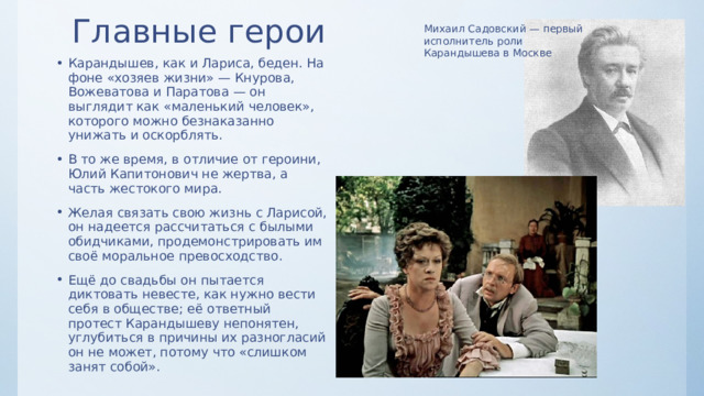 Главные герои Михаил Садовский — первый исполнитель роли Карандышева в Москве Карандышев, как и Лариса, беден. На фоне «хозяев жизни» — Кнурова, Вожеватова и Паратова — он выглядит как «маленький человек», которого можно безнаказанно унижать и оскорблять. В то же время, в отличие от героини, Юлий Капитонович не жертва, а часть жестокого мира. Желая связать свою жизнь с Ларисой, он надеется рассчитаться с былыми обидчиками, продемонстрировать им своё моральное превосходство. Ещё до свадьбы он пытается диктовать невесте, как нужно вести себя в обществе; её ответный протест Карандышеву непонятен, углубиться в причины их разногласий он не может, потому что «слишком занят собой». 