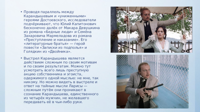 Проводя параллель между Карандышевым и «униженными» героями Достоевского, исследователи подчёркивают, что Юлий Капитонович бесконечно далёк от Макара Девушкина из романа «Бедные люди» и Семёна Захаровича Мармеладова из романа «Преступление и наказание». Его «литературные братья» — герой повести «Записки из подполья» и Голядкин из «Двойника». Выстрел Карандышева является действием сложным по своим мотивам и по своим результатам. Можно тут усмотреть всего лишь преступную акцию собственника и эгоиста, одержимого одной мыслью: не мне, так никому. Но можно видеть в выстреле и ответ на тайные мысли Ларисы — сложным путём они проникают в сознание Карандышева, единственного из четырёх мужчин, не желавшего передавать её в чьи-либо руки. 