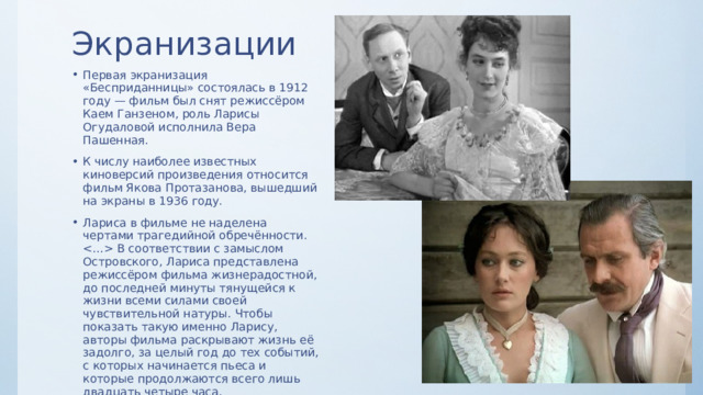 Экранизации Первая экранизация «Бесприданницы» состоялась в 1912 году — фильм был снят режиссёром Каем Ганзеном, роль Ларисы Огудаловой исполнила Вера Пашенная. К числу наиболее известных киноверсий произведения относится фильм Якова Протазанова, вышедший на экраны в 1936 году. Лариса в фильме не наделена чертами трагедийной обречённости.  В соответствии с замыслом Островского, Лариса представлена режиссёром фильма жизнерадостной, до последней минуты тянущейся к жизни всеми силами своей чувствительной натуры. Чтобы показать такую именно Ларису, авторы фильма раскрывают жизнь её задолго, за целый год до тех событий, с которых начинается пьеса и которые продолжаются всего лишь двадцать четыре часа. 