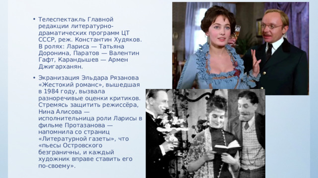 Телеспектакль Главной редакции литературно-драматических программ ЦТ СССР, реж. Константин Худяков. В ролях: Лариса — Татьяна Доронина, Паратов — Валентин Гафт, Карандышев — Армен Джигарханян. Экранизация Эльдара Рязанова «Жестокий романс», вышедшая в 1984 году, вызвала разноречивые оценки критиков. Стремясь защитить режиссёра, Нина Алисова — исполнительница роли Ларисы в фильме Протазанова — напомнила со страниц «Литературной газеты», что «пьесы Островского безграничны, и каждый художник вправе ставить его по-своему». 