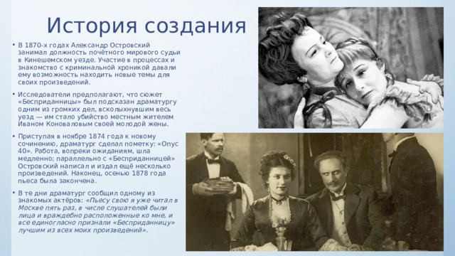 История создания В 1870-х годах Александр Островский занимал должность почётного мирового судьи в Кинешемском уезде. Участие в процессах и знакомство с криминальной хроникой давали ему возможность находить новые темы для своих произведений. Исследователи предполагают, что сюжет «Бесприданницы» был подсказан драматургу одним из громких дел, всколыхнувшим весь уезд — им стало убийство местным жителем Иваном Коноваловым своей молодой жены. Приступая в ноябре 1874 года к новому сочинению, драматург сделал пометку: «Опус 40». Работа, вопреки ожиданиям, шла медленно; параллельно с «Бесприданницей» Островский написал и издал ещё несколько произведений. Наконец, осенью 1878 года пьеса была закончена. В те дни драматург сообщил одному из знакомых актёров: «Пьесу свою я уже читал в Москве пять раз, в числе слушателей были лица и враждебно расположенные ко мне, и все единогласно признали «Бесприданницу» лучшим из всех моих произведений» . 