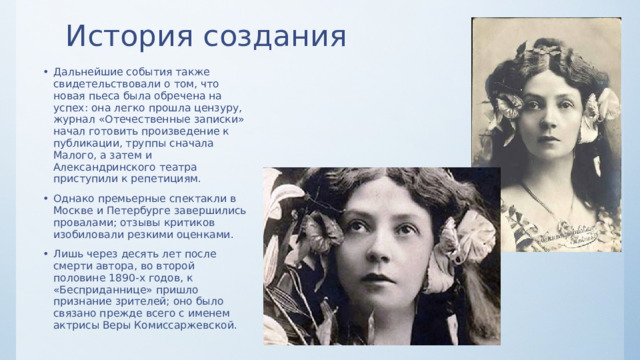 История создания Дальнейшие события также свидетельствовали о том, что новая пьеса была обречена на успех: она легко прошла цензуру, журнал «Отечественные записки» начал готовить произведение к публикации, труппы сначала Малого, а затем и Александринского театра приступили к репетициям. Однако премьерные спектакли в Москве и Петербурге завершились провалами; отзывы критиков изобиловали резкими оценками. Лишь через десять лет после смерти автора, во второй половине 1890-х годов, к «Бесприданнице» пришло признание зрителей; оно было связано прежде всего с именем актрисы Веры Комиссаржевской. 