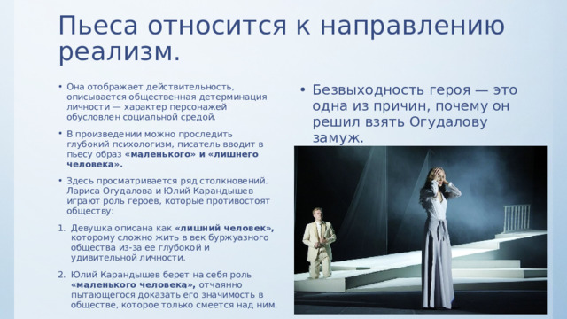 Пьеса относится к направлению реализм. Она отображает действительность, описывается общественная детерминация личности — характер персонажей обусловлен социальной средой. В произведении можно проследить глубокий психологизм, писатель вводит в пьесу образ «маленького» и «лишнего человека». Здесь просматривается ряд столкновений. Лариса Огудалова и Юлий Карандышев играют роль героев, которые противостоят обществу: Безвыходность героя — это одна из причин, почему он решил взять Огудалову замуж. Нищета не дает возможности этим людям проявить себя — противоборство духовного и материального описывается на протяжении всего произведения. Девушка описана как «лишний человек», которому сложно жить в век буржуазного общества из-за ее глубокой и удивительной личности. Юлий Карандышев берет на себя роль «маленького человека», отчаянно пытающегося доказать его значимость в обществе, которое только смеется над ним. 