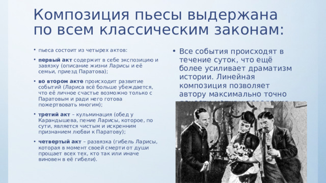 Композиция пьесы выдержана по всем классическим законам: пьеса состоит из четырех актов: первый акт содержит в себе экспозицию и завязку (описание жизни Ларисы и её семьи, приезд Паратова); во втором акте происходит развитие событий (Лариса всё больше убеждается, что её личное счастье возможно только с Паратовым и ради него готова пожертвовать многим); третий акт – кульминация (обед у Карандышева, пение Ларисы, которое, по сути, является чистым и искренним признанием любви к Паратову); четвертый акт – развязка (гибель Ларисы, которая в момент своей смерти от души прощает всех тех, кто так или иначе виновен в её гибели). Все события происходят в течение суток, что ещё более усиливает драматизм истории. Линейная композиция позволяет автору максимально точно донести мотивы поведения главных действующих лиц. Становится понятно, что их поступки во многом обусловлены не только чертами характера, но и той средой, в которой они живут. 