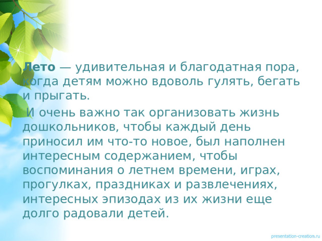 Лето  — удивительная и благодатная пора, когда детям можно вдоволь гулять, бегать и прыгать.  И очень важно так организовать жизнь дошкольников, чтобы каждый день приносил им что-то новое, был наполнен интересным содержанием, чтобы воспоминания о летнем времени, играх, прогулках, праздниках и развлечениях, интересных эпизодах из их жизни еще долго радовали детей.  