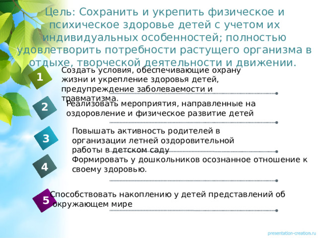 Цель: Сохранить и укрепить физическое и психическое здоровье детей с учетом их индивидуальных особенностей; полностью удовлетворить потребности растущего организма в отдыхе, творческой деятельности и движении. Создать условия, обеспечивающие охрану жизни и укрепление здоровья детей, предупреждение заболеваемости и травматизма. 1 Реализовать мероприятия, направленные на оздоровление и физическое развитие детей 2 Повышать активность родителей в организации летней оздоровительной работы в детском саду 3 Формировать у дошкольников осознанное отношение к своему здоровью. 4 Способствовать накоплению у детей представлений об  окружающем мире 5 