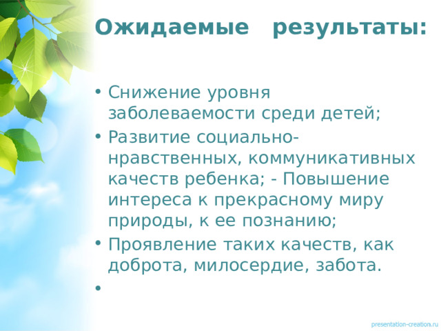 Ожидаемые результаты:    Снижение уровня заболеваемости среди детей; Развитие социально-нравственных, коммуникативных качеств ребенка; - Повышение интереса к прекрасному миру природы, к ее познанию; Проявление таких качеств, как доброта, милосердие, забота.  
