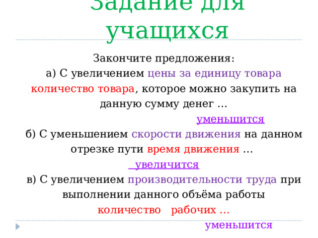Задание для учащихся Закончите предложения : а ) С увеличением цены за единицу товара количество товара , которое можно закупить на данную сумму денег …  уменьшится б) С уменьшением скорости движения на данном отрезке пути  время движения …  увеличится в) С увеличением производительности труда при выполнении данного объёма работы  количество рабочих …  уменьшится  