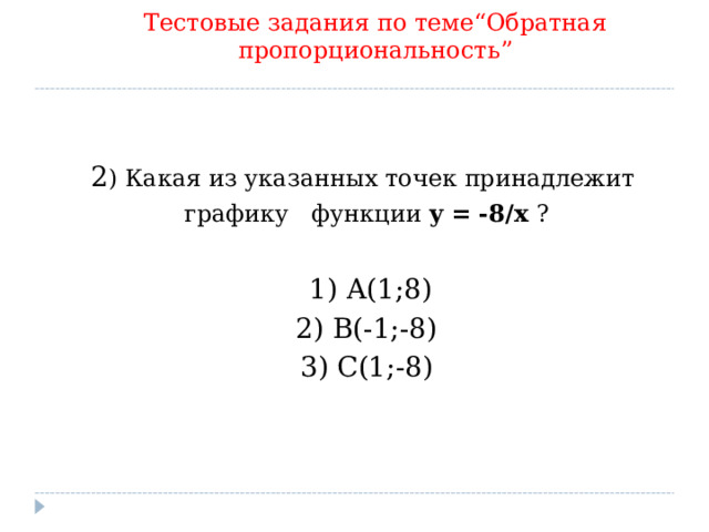 Тестовые задания по теме “ Обратная пропорциональность ” 2 ) Какая из указанных точек принадлежит графику функции y  =  -8/x  ?   1 ) A(1;8)  2) B(-1;-8) 3)  С(1 ; -8)   9 