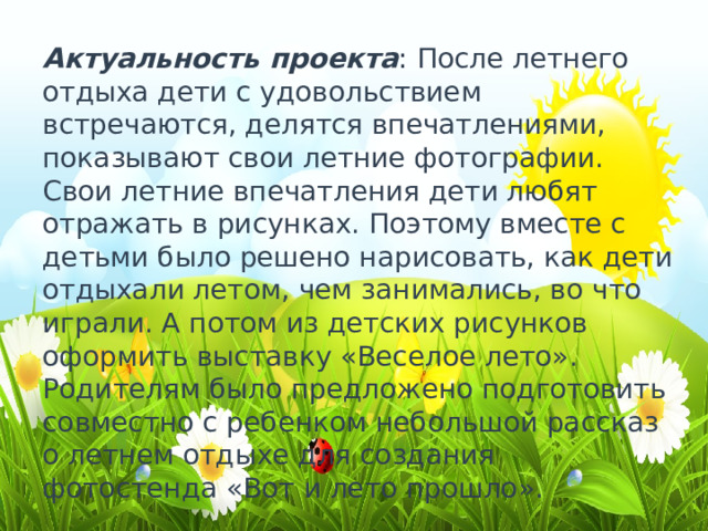 Актуальность проекта : После летнего отдыха дети с удовольствием встречаются, делятся впечатлениями, показывают свои летние фотографии. Свои летние впечатления дети любят отражать в рисунках. Поэтому вместе с детьми было решено нарисовать, как дети отдыхали летом, чем занимались, во что играли. А потом из детских рисунков оформить выставку «Веселое лето». Родителям было предложено подготовить совместно с ребенком небольшой рассказ о летнем отдыхе для создания фотостенда «Вот и лето прошло». 