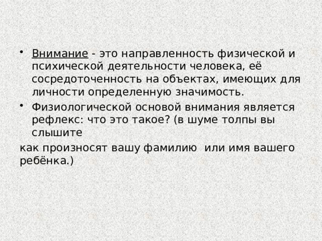 Внимание - это направленность физической и психической деятельности человека, её сосредоточенность на объектах, имеющих для личности определенную значимость. Физиологической основой внимания является рефлекс: что это такое? (в шуме толпы вы слышите как произносят вашу фамилию или имя вашего ребёнка.) 
