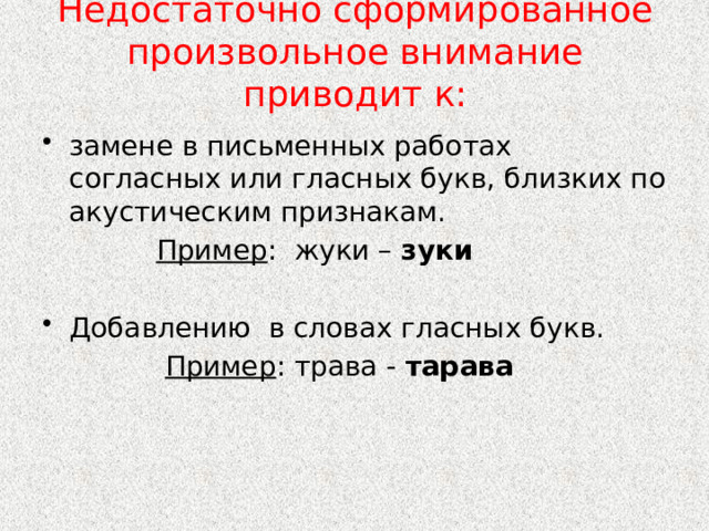Недостаточно сформированное произвольное внимание приводит к:   замене в письменных работах согласных или гласных букв, близких по акустическим признакам.  Пример : жуки – зуки Добавлению в словах гласных букв.  Пример : трава - тарава 