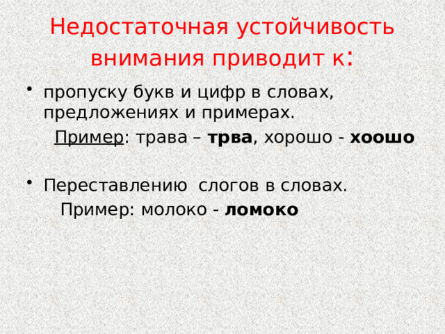 Недостаточная устойчивость внимания приводит к : пропуску букв и цифр в словах, предложениях и примерах.  Пример : трава – трва , хорошо - хоошо Переставлению слогов в словах.  Пример: молоко - ломоко 
