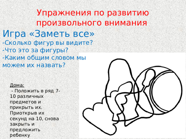Упражнения по развитию произвольного внимания Игра «Заметь все» -Сколько фигур вы видите? -Что это за фигуры? -Каким общим словом мы можем их назвать? Дома:  - Положить в ряд 7-10 различных предметов и прикрыть их. Приоткрыв их секунд на 10, снова закрыть и предложить ребенку перечислить все. 