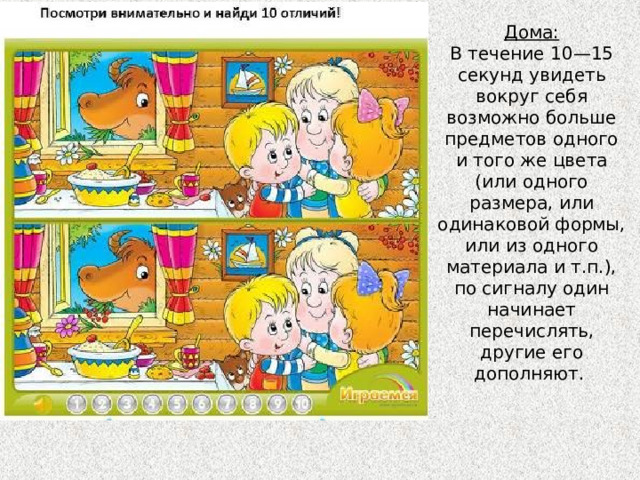 Дома:  В течение 10—15 секунд увидеть вокруг себя возможно больше предметов одного и того же цвета (или одного размера, или одинаковой формы, или из одного материала и т.п.), по сигналу один начинает перечислять, другие его дополняют.   