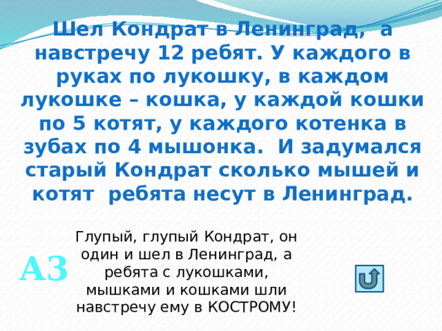 Шел Кондрат в Ленинград, а навстречу 12 ребят. У каждого в руках по лукошку, в каждом лукошке – кошка, у каждой кошки по 5 котят, у каждого котенка в зубах по 4 мышонка. И задумался старый Кондрат сколько мышей и котят ребята несут в Ленинград. Глупый, глупый Кондрат, он один и шел в Ленинград, а ребята с лукошками, мышками и кошками шли навстречу ему в КОСТРОМУ! А3 