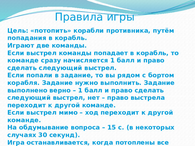 Правила игры Цель: «потопить» корабли противника, путём попадания в корабль. Играют две команды. Если выстрел команды попадает в корабль, то команде сразу начисляется 1 балл и право сделать следующий выстрел. Если попали в задание, то вы рядом с бортом корабля. Задание нужно выполнить. Задание выполнено верно – 1 балл и право сделать следующий выстрел, нет – право выстрела переходит к другой команде. Если выстрел мимо – ход переходит к другой команде. На обдумывание вопроса – 15 с. (в некоторых случаях 30 секунд). Игра останавливается, когда потоплены все корабли. Побеждает команда, набравшая больше очков. 