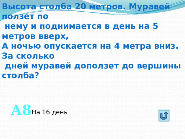 Высота столба 20 метров. Муравей ползет по  нему и поднимается в день на 5 метров вверх, А ночью опускается на 4 метра вниз. За сколько  дней муравей доползет до вершины столба? А8 На 16 день 