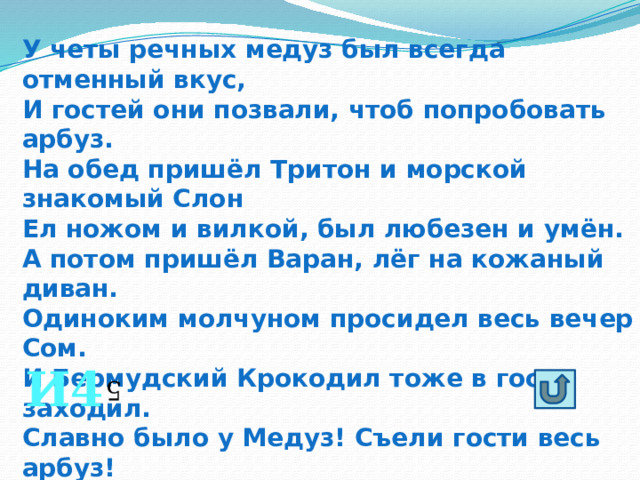 У четы речных медуз был всегда отменный вкус, И гостей они позвали, чтоб попробовать арбуз. На обед пришёл Тритон и морской знакомый Слон Ел ножом и вилкой, был любезен и умён. А потом пришёл Варан, лёг на кожаный диван. Одиноким молчуном просидел весь вечер Сом. И Бермудский Крокодил тоже в гости заходил. Славно было у Медуз! Съели гости весь арбуз! Сколько гостей пришло к медузам! И4 