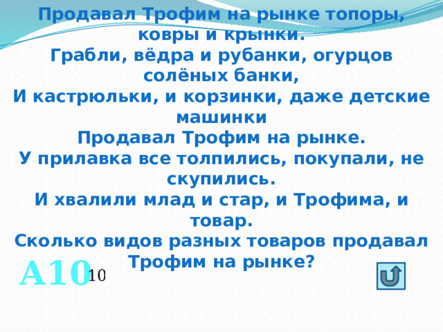 Продавал Трофим на рынке топоры, ковры и крынки. Грабли, вёдра и рубанки, огурцов солёных банки, И кастрюльки, и корзинки, даже детские машинки Продавал Трофим на рынке. У прилавка все толпились, покупали, не скупились. И хвалили млад и стар, и Трофима, и товар. Сколько видов разных товаров продавал Трофим на рынке? А10 