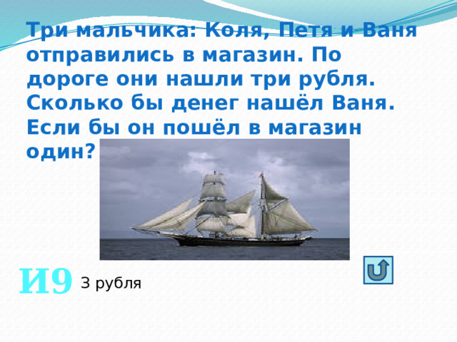 Три мальчика: Коля, Петя и Ваня отправились в магазин. По дороге они нашли три рубля. Сколько бы денег нашёл Ваня. Если бы он пошёл в магазин один? И9 З рубля 
