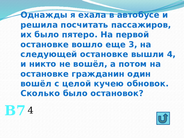 Однажды я ехала в автобусе и решила посчитать пассажиров, их было пятеро. На первой остановке вошло еще 3, на следующей остановке вышли 4, и никто не вошёл, а потом на остановке гражданин один вошёл с целой кучею обновок. Сколько было остановок? В7 