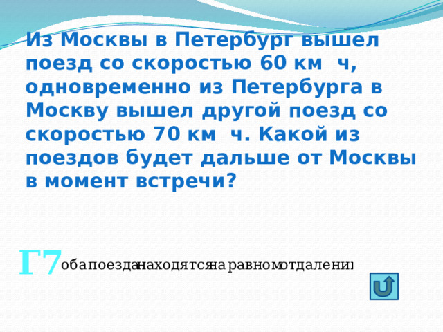Из Москвы в Петербург вышел поезд со скоростью 60 км ч, одновременно из Петербурга в Москву вышел другой поезд со скоростью 70 км ч. Какой из поездов будет дальше от Москвы в момент встречи? Г7 