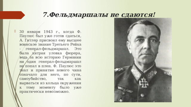 7.Фельдмаршалы не сдаются! 30 января 1943 г., когда Ф. Паулюс был уже готов сдаться, А. Гитлер присвоил ему высшее воинское звание Третьего Рейха - генерал-фельдмаршал. Это была хитрая уловка фюрера, ведь за всю историю Германии ни один генерал-фельдмаршал не попал в плен. Ф. Паулюс это знал и принятие нового чина означало для него, по сути, самоубийство, так как вырваться из кольца окружения к тому моменту было уже практически невозможно. 