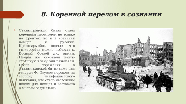 8 . Коренной перелом в сознании Сталинградская битва стала коренным переломом не только на фронтах, но и в сознании немцев и русских. Красноармейцы поняли, что гитлеровцев можно побеждать. Воспрял боевой дух армии. Немцы же осознали какую страшную войну они развязали. После поражения в Сталинградской битве даже сам генерал Ф. Паулюс перешел на сторону антифашистского движения, что стало настоящим шоком для немцев и заставило о многом задуматься. 