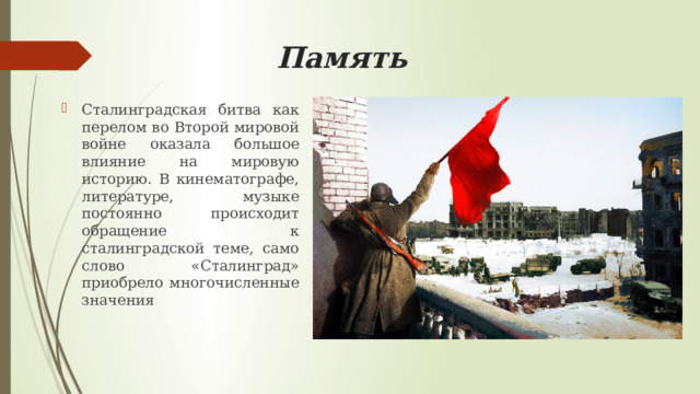  Память Сталинградская битва как перелом во Второй мировой войне оказала большое влияние на мировую историю. В кинематографе, литературе, музыке постоянно происходит обращение к сталинградской теме, само слово «Сталинград» приобрело многочисленные значения 