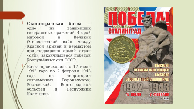 Сталинградская битва — одно из важнейших генеральных сражений Второй мировой и Великой Отечественной войн между Красной армией и вермахтом при поддержке армий стран «оси», закончившееся победой Вооружённых сил СССР. Битва происходила с 17 июля 1942 года по 2 февраля 1943 года на территории современных Воронежской, Ростовской, Волгоградской областей и Республики Калмыкии. 