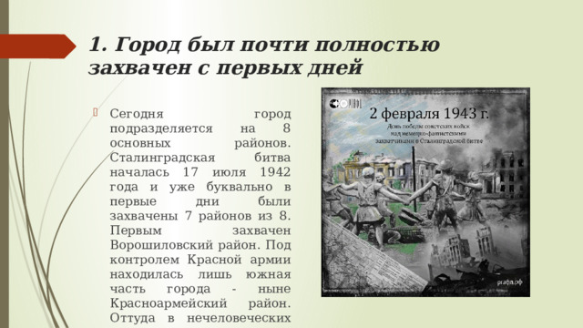 1. Город был почти полностью захвачен с первых дней Сегодня город подразделяется на 8 основных районов. Сталинградская битва началась 17 июля 1942 года и уже буквально в первые дни были захвачены 7 районов из 8. Первым захвачен Ворошиловский район. Под контролем Красной армии находилась лишь южная часть города - ныне Красноармейский район. Оттуда в нечеловеческих условиях и предстояло развернуть борьбу за город имени Сталина. 