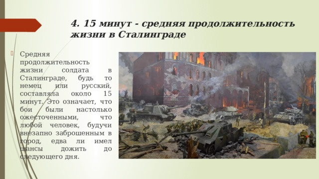 4. 15 минут - средняя продолжительность жизни в Сталинграде Средняя продолжительность жизни солдата в Сталинграде, будь то немец или русский, составляла около 15 минут. Это означает, что бои были настолько ожесточенными, что любой человек, будучи внезапно заброшенным в город, едва ли имел шансы дожить до следующего дня. 