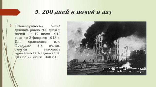 5. 200 дней и ночей в аду Сталинградская битва длилась ровно 200 дней и ночей - с 17 июля 1942 года по 2 февраля 1943 г. Для сравнения: всю Францию (!) немцы смогли завоевать примерно за 40 дней (с 10 мая по 22 июня 1940 г.). 