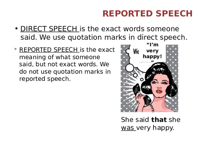 REPORTED SPEECH DIRECT SPEECH is the exact words someone said. We use quotation marks in direct speech. “ I’m very happy!” REPORTED SPEECH is the exact meaning of what someone said, but not exact words. We do not use quotation marks in reported speech. She said that she was very happy. 