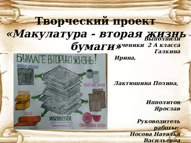    Творческий проект «Макулатура - вторая жизнь бумаги» Выполнили ученики 2 А класса  Галкина Ирина, Лактюшина Полина, Ипполитов Ярослав  Руководитель работы: Носова Наталья Васильевна 