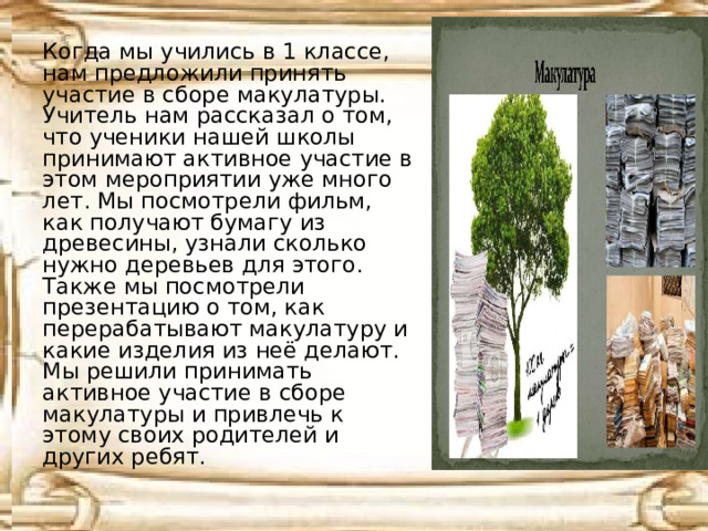 Когда мы учились в 1 классе, нам предложили принять участие в сборе макулатуры. Учитель нам рассказал о том, что ученики нашей школы принимают активное участие в этом мероприятии уже много лет. Мы посмотрели фильм, как получают бумагу из древесины, узнали сколько нужно деревьев для этого. Также мы посмотрели презентацию о том, как перерабатывают макулатуру и какие изделия из неё делают. Мы решили принимать активное участие в сборе макулатуры и привлечь к этому своих родителей и других ребят. 