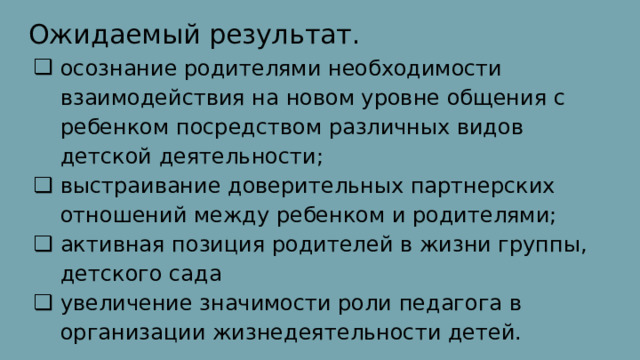 Ожидаемый результат. осознание родителями необходимости взаимодействия на новом уровне общения с ребенком посредством различных видов детской деятельности; выстраивание доверительных партнерских отношений между ребенком и родителями; активная позиция родителей в жизни группы, детского сада увеличение значимости роли педагога в организации жизнедеятельности детей. 