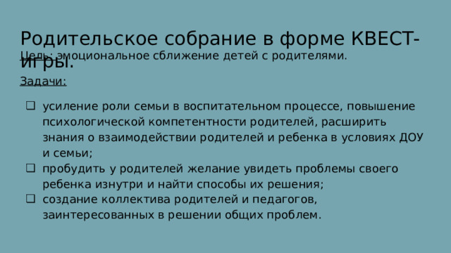 Родительское собрание в форме КВЕСТ-игры. Цель: эмоциональное сближение детей с родителями. Задачи: усиление роли семьи в воспитательном процессе, повышение психологической компетентности родителей, расширить знания о взаимодействии родителей и ребенка в условиях ДОУ и семьи; пробудить у родителей желание увидеть проблемы своего ребенка изнутри и найти способы их решения; создание коллектива родителей и педагогов, заинтересованных в решении общих проблем. 