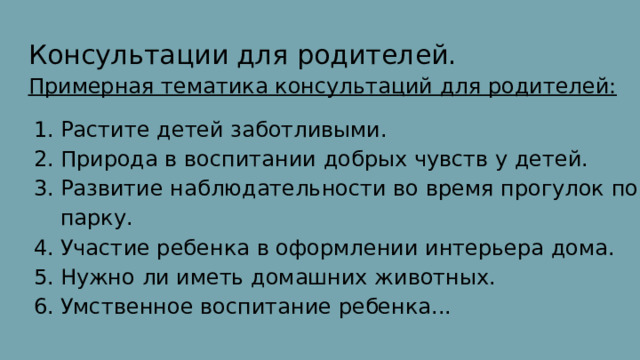 Консультации для родителей. Примерная тематика консультаций для родителей: Растите детей заботливыми. Природа в воспитании добрых чувств у детей. Развитие наблюдательности во время прогулок по парку. Участие ребенка в оформлении интерьера дома. Нужно ли иметь домашних животных. Умственное воспитание ребенка... 