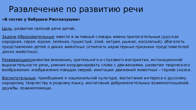 Развлечение по развитию речи «В гостях у бабушки Рассказушки» Цель : развитие связной речи детей . Задачи : Образовательные : ввести в активный словарь имена прилагательные (русская народная, серая, юркая, зеленая, пушистый, злой, хитрая, рыжая, косолапый); обогатить представления детей о диких животных (отмечать характерные признаки представителей диких животных) . Развивающие : развитие внимания , зрительного и слухового восприятия, интонационной выразительности речи , умения координировать слова с движениями, развитие творческого воображения: изображение повадок зверей, имитации движений животных – героев сказки. Воспитательные : приобщение к национальной культуре, воспитание интереса к русскому народному творчеству и родному языку, воспитание доброжелательных взаимоотношений, дружбы, взаимопомощи.  