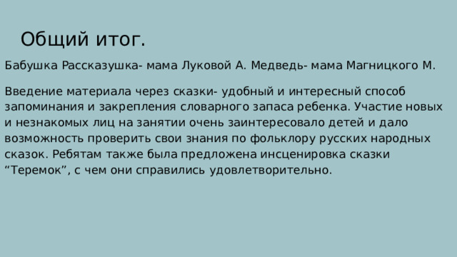 Общий итог. Бабушка Рассказушка- мама Луковой А. Медведь- мама Магницкого М. Введение материала через сказки- удобный и интересный способ запоминания и закрепления словарного запаса ребенка. Участие новых и незнакомых лиц на занятии очень заинтересовало детей и дало возможность проверить свои знания по фольклору русских народных сказок. Ребятам также была предложена инсценировка сказки “Теремок”, с чем они справились удовлетворительно. 