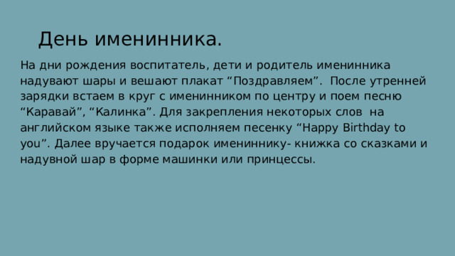  День именинника. На дни рождения воспитатель, дети и родитель именинника надувают шары и вешают плакат “Поздравляем”. После утренней зарядки встаем в круг с именинником по центру и поем песню “Каравай”, “Калинка”. Для закрепления некоторых слов на английском языке также исполняем песенку “Happy Birthday to you”. Далее вручается подарок имениннику- книжка со сказками и надувной шар в форме машинки или принцессы. 